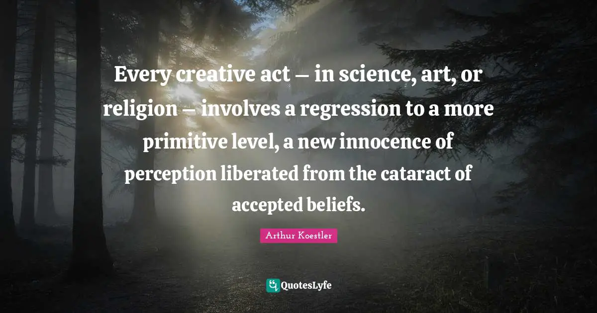 Every creative act – in science, art, or religion – involves a regression to a more primitive level, a new innocence of perception liberated from the cataract of accepted beliefs.