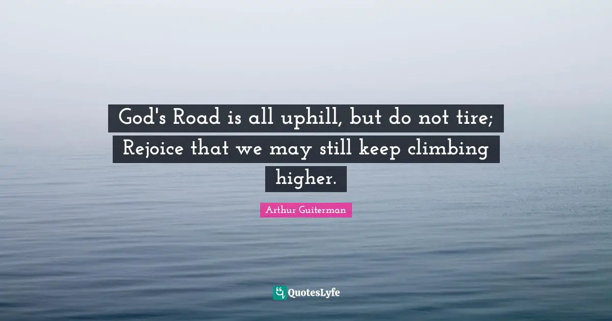 Arthur Guiterman Quotes: "God's Road is all uphill, but do not tire; Rejoice that we may still keep climbing higher."