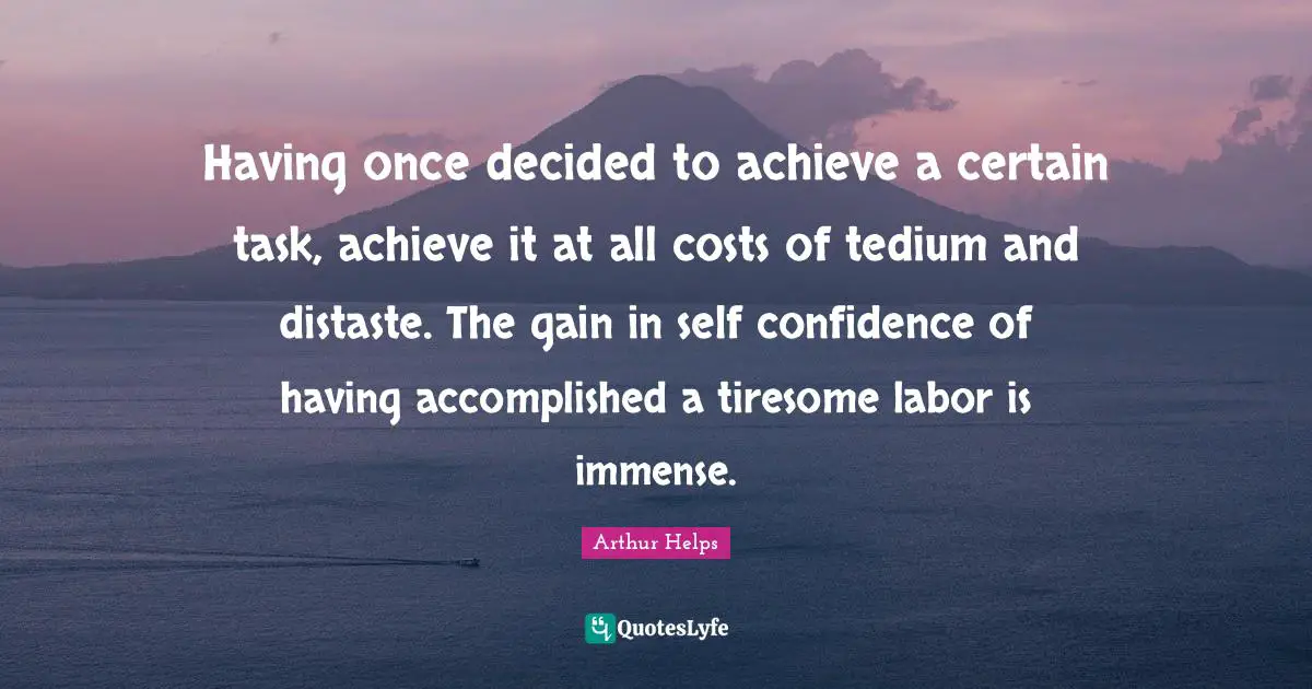 Having once decided to achieve a certain task, achieve it at all costs of tedium and distaste. The gain in self confidence of having accomplished a tiresome labor is immense.