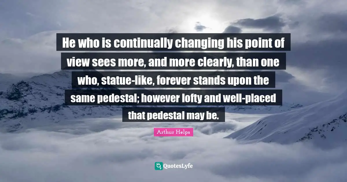He who is continually changing his point of view sees more, and more clearly, than one who, statue-like, forever stands upon the same pedestal; however lofty and well-placed that pedestal may be.