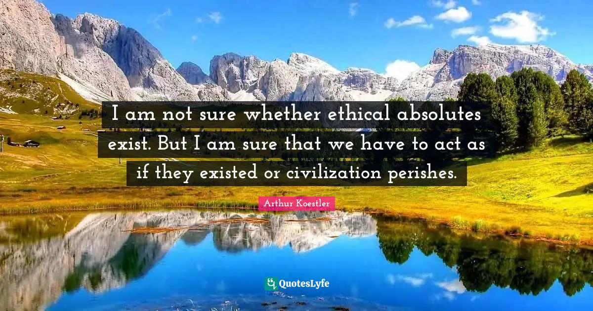 Arthur Koestler Quotes: "I am not sure whether ethical absolutes exist. But I am sure that we have to act as if they existed or civilization perishes."
