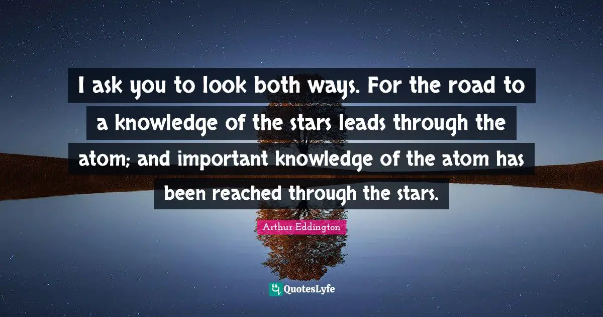 Atoms Quotes: "I ask you to look both ways. For the road to a knowledge of the stars leads through the atom; and important knowledge of the atom has been reached through the stars."