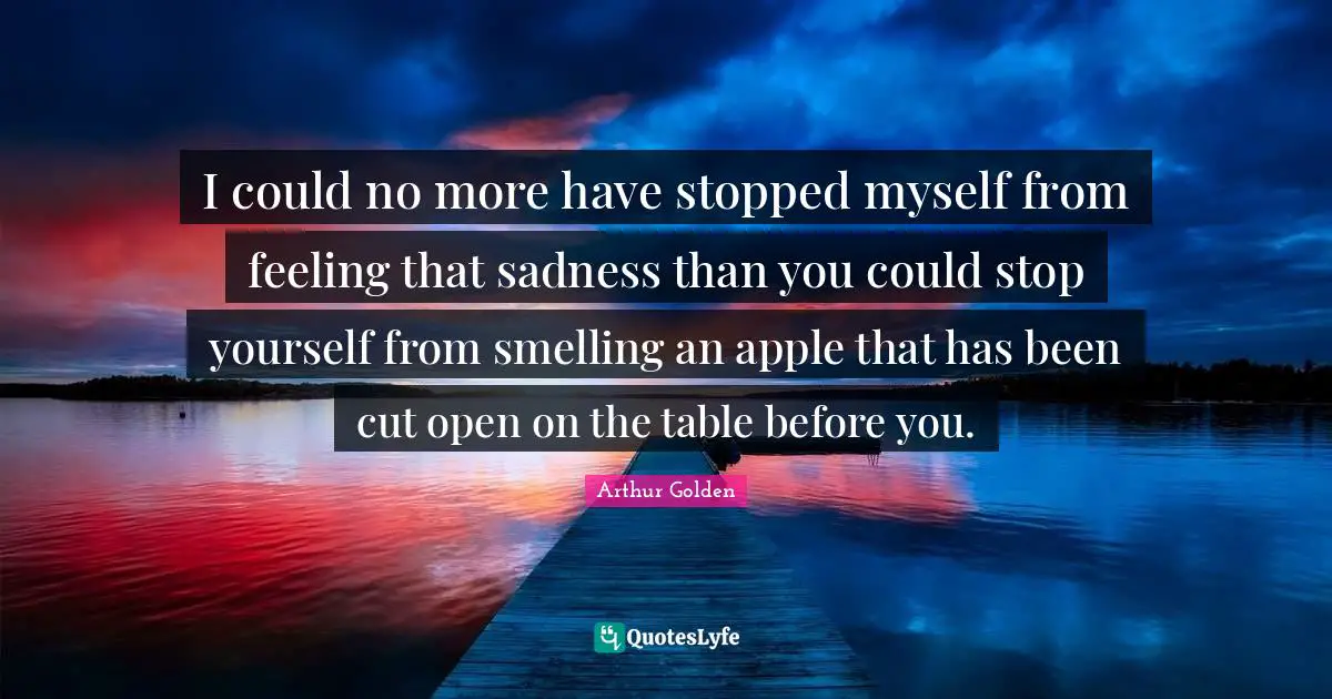 I could no more have stopped myself from feeling that sadness than you could stop yourself from smelling an apple that has been cut open on the table before you.