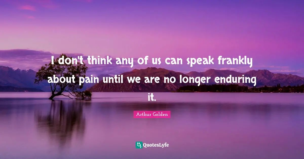 I don't think any of us can speak frankly about pain until we are no longer enduring it.