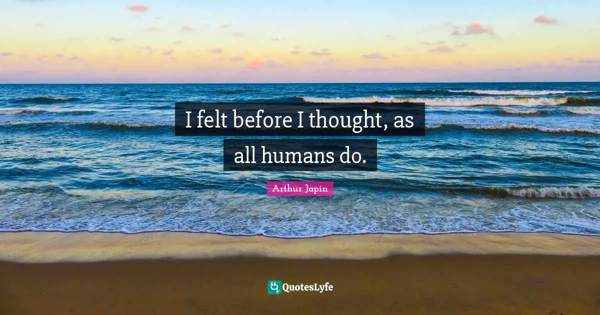 I felt before I thought, as all humans do.