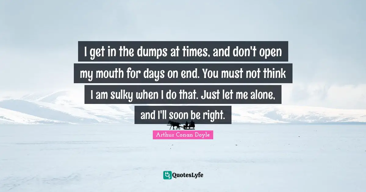 I get in the dumps at times, and don't open my mouth for days on end. You must not think I am sulky when I do that. Just let me alone, and I'll soon be right.