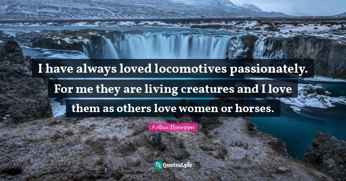 I have always loved locomotives passionately. For me they are living creatures and I love them as others love women or horses.