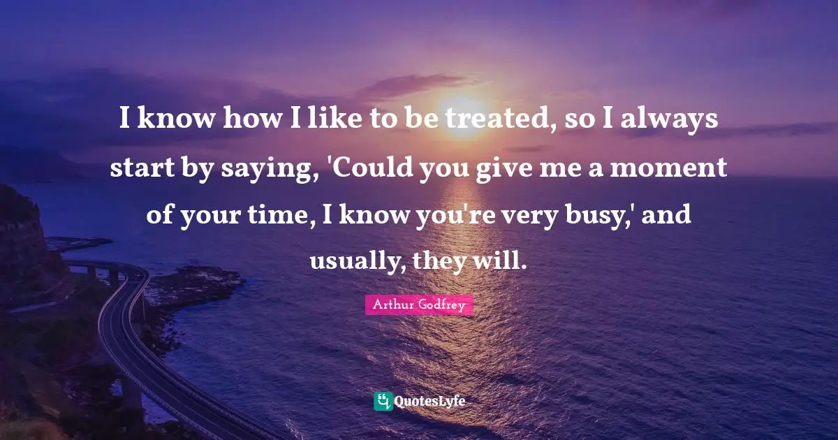 I know how I like to be treated, so I always start by saying, 'Could you give me a moment of your time, I know you're very busy,' and usually, they will.