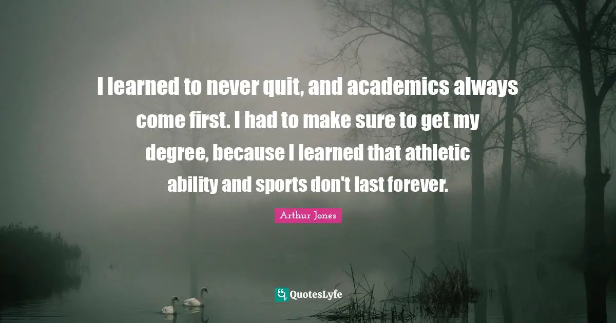 I learned to never quit, and academics always come first. I had to make sure to get my degree, because I learned that athletic ability and sports don't last forever.