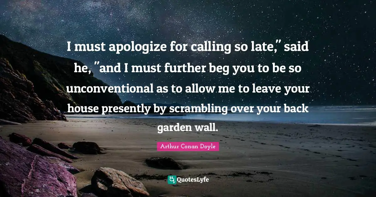I must apologize for calling so late," said he, "and I must further beg you to be so unconventional as to allow me to leave your house presently by scrambling over your back garden wall.