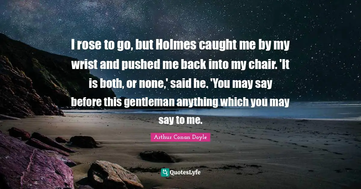 I rose to go, but Holmes caught me by my wrist and pushed me back into my chair. 'It is both, or none,' said he. 'You may say before this gentleman anything which you may say to me.