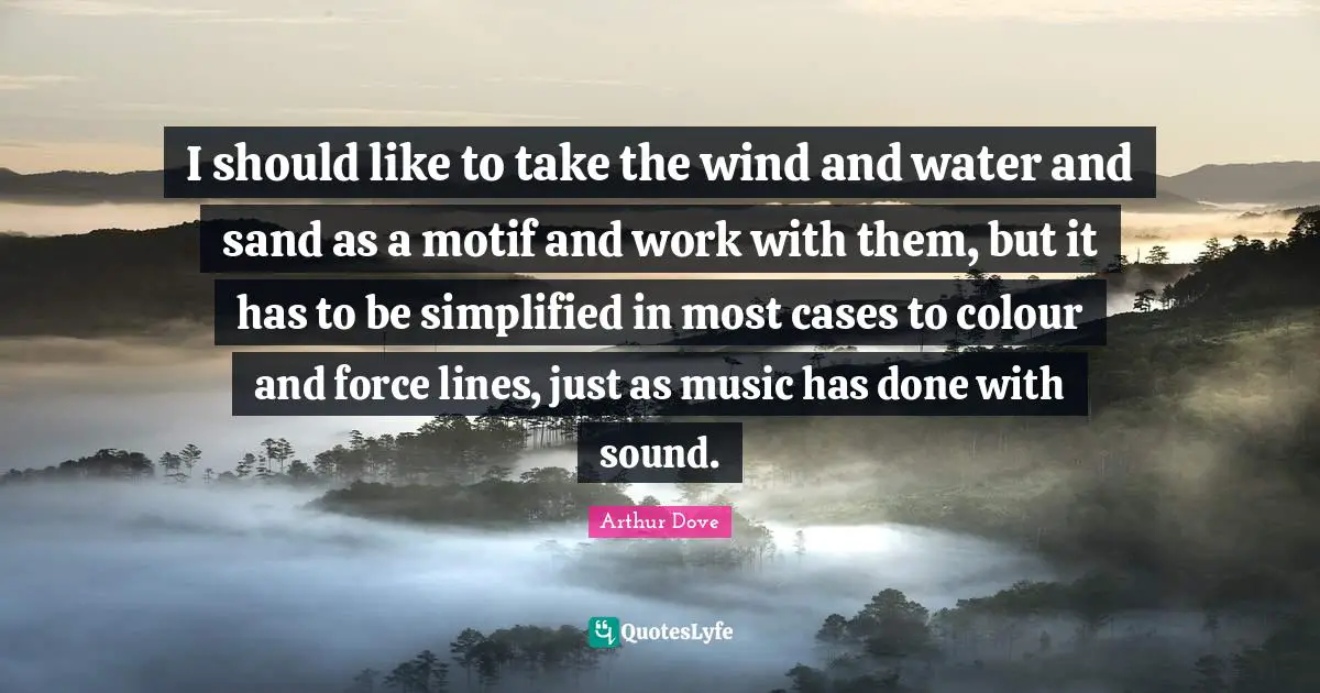 I should like to take the wind and water and sand as a motif and work with them, but it has to be simplified in most cases to colour and force lines, just as music has done with sound.