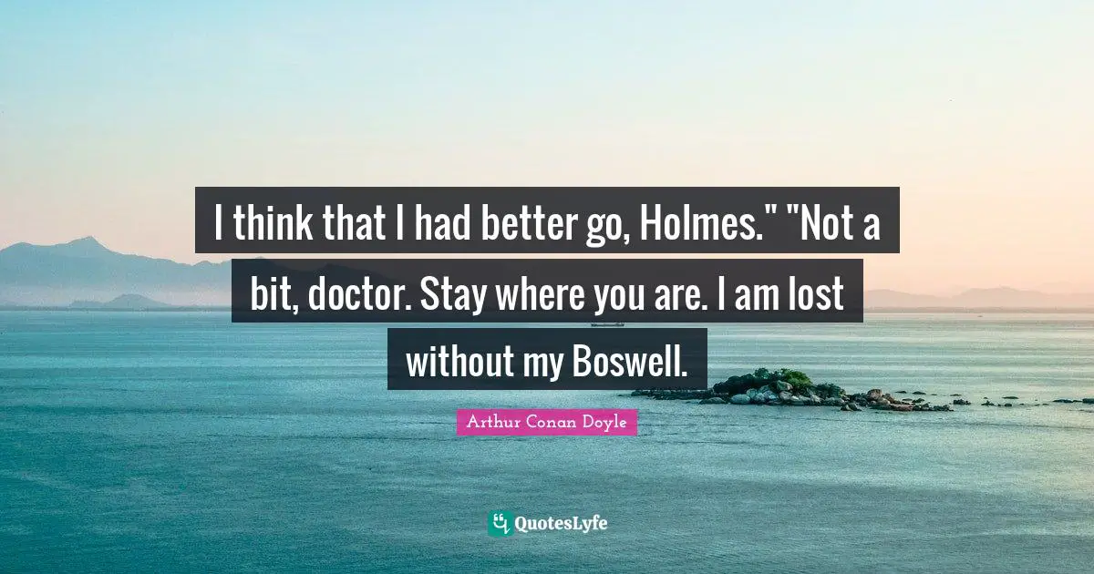 I think that I had better go, Holmes." "Not a bit, doctor. Stay where you are. I am lost without my Boswell.