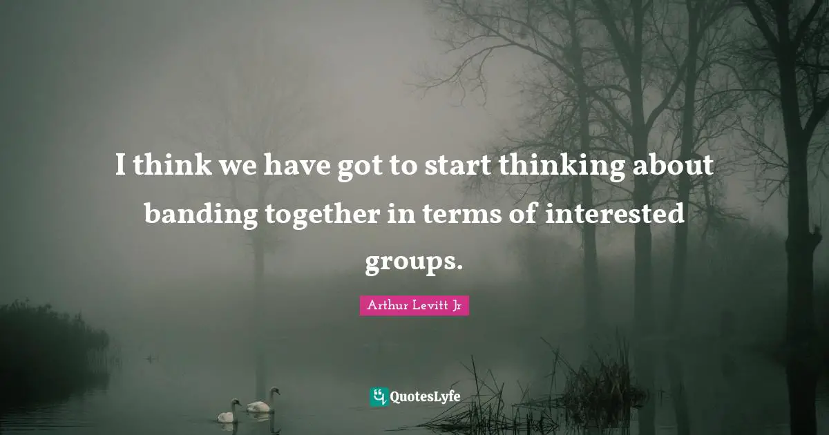 I think we have got to start thinking about banding together in terms of interested groups.