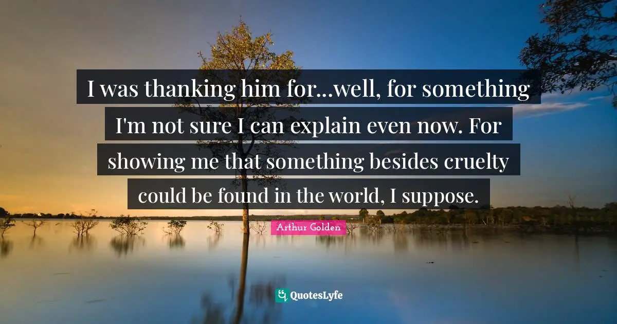 I was thanking him for...well, for something I'm not sure I can explain even now. For showing me that something besides cruelty could be found in the world, I suppose.