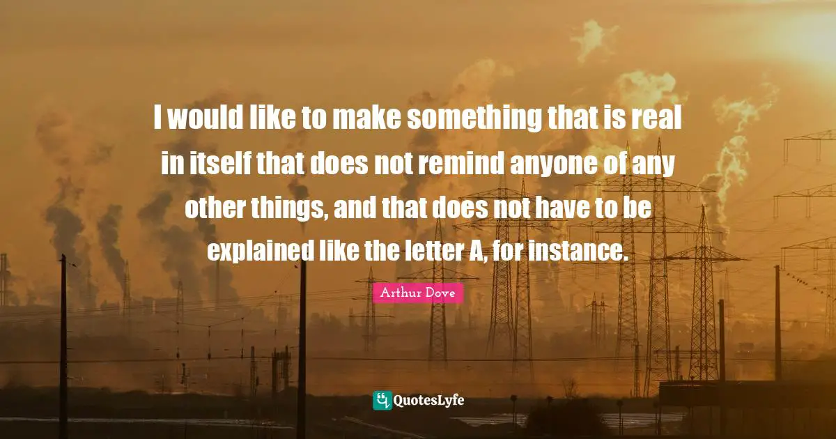 I would like to make something that is real in itself that does not remind anyone of any other things, and that does not have to be explained like the letter A, for instance.