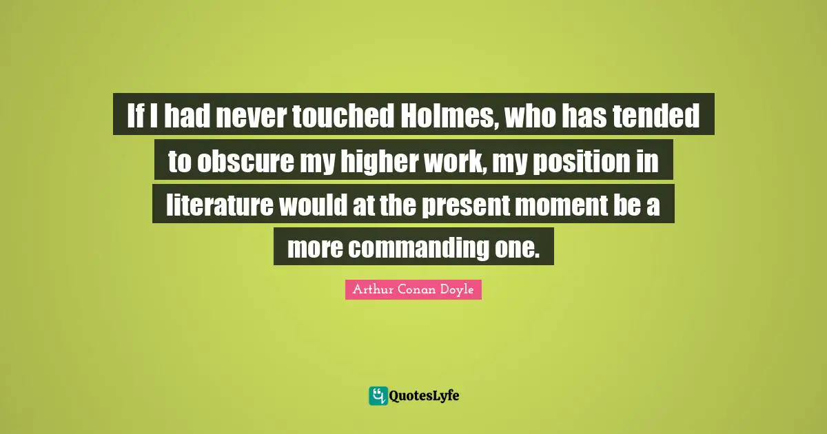 If I had never touched Holmes, who has tended to obscure my higher work, my position in literature would at the present moment be a more commanding one.