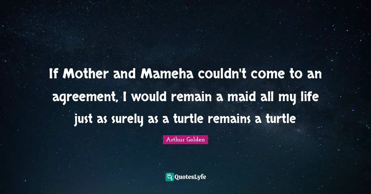 If Mother and Mameha couldn't come to an agreement, I would remain a maid all my life just as surely as a turtle remains a turtle