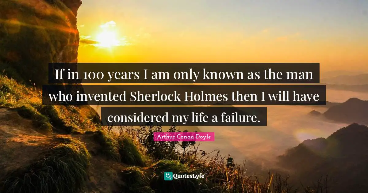 If in 100 years I am only known as the man who invented Sherlock Holmes then I will have considered my life a failure.