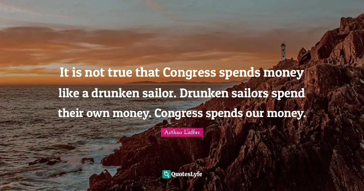 It is not true that Congress spends money like a drunken sailor. Drunken sailors spend their own money. Congress spends our money.