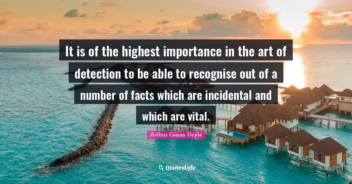 It is of the highest importance in the art of detection to be able to recognise out of a number of facts which are incidental and which are vital.