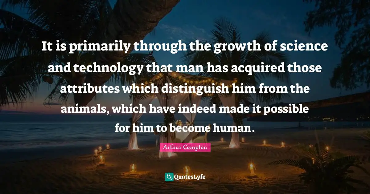 It is primarily through the growth of science and technology that man has acquired those attributes which distinguish him from the animals, which have indeed made it possible for him to become human.