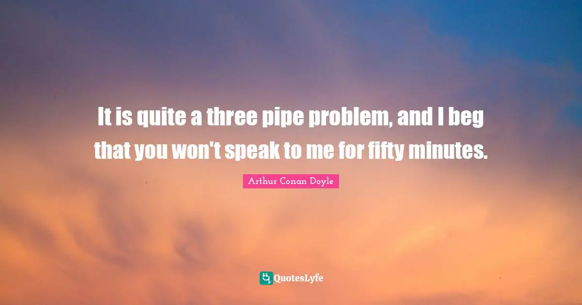 It is quite a three pipe problem, and I beg that you won't speak to me for fifty minutes.
