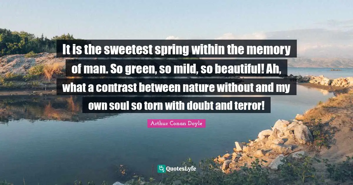 It is the sweetest spring within the memory of man. So green, so mild, so beautiful! Ah, what a contrast between nature without and my own soul so torn with doubt and terror!