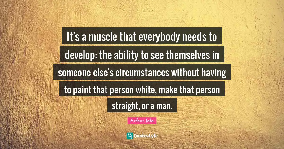 It's a muscle that everybody needs to develop: the ability to see themselves in someone else's circumstances without having to paint that person white, make that person straight, or a man.