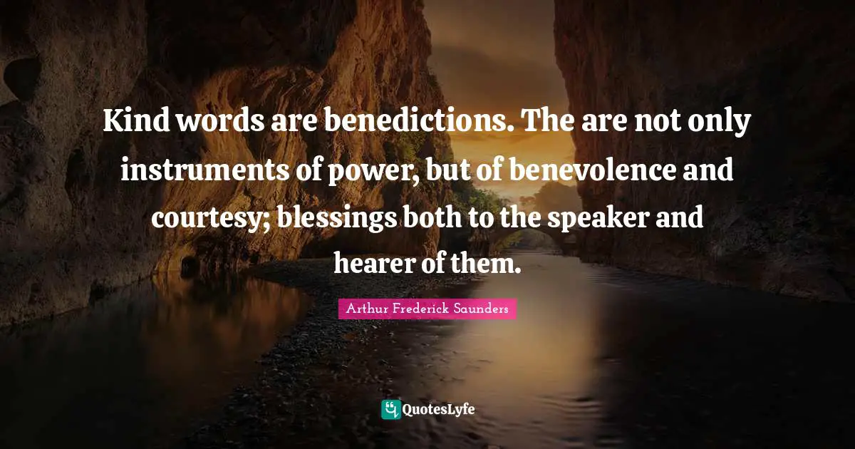 Kind words are benedictions. The are not only instruments of power, but of benevolence and courtesy; blessings both to the speaker and hearer of them.