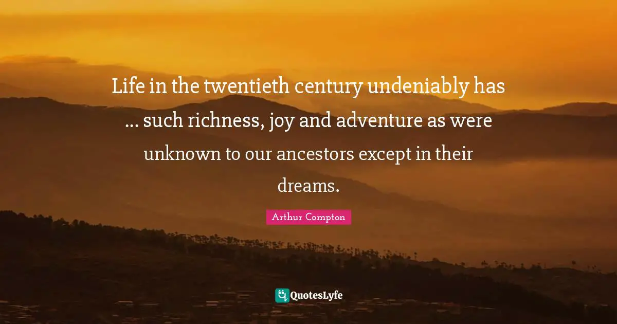 Life in the twentieth century undeniably has ... such richness, joy and adventure as were unknown to our ancestors except in their dreams.