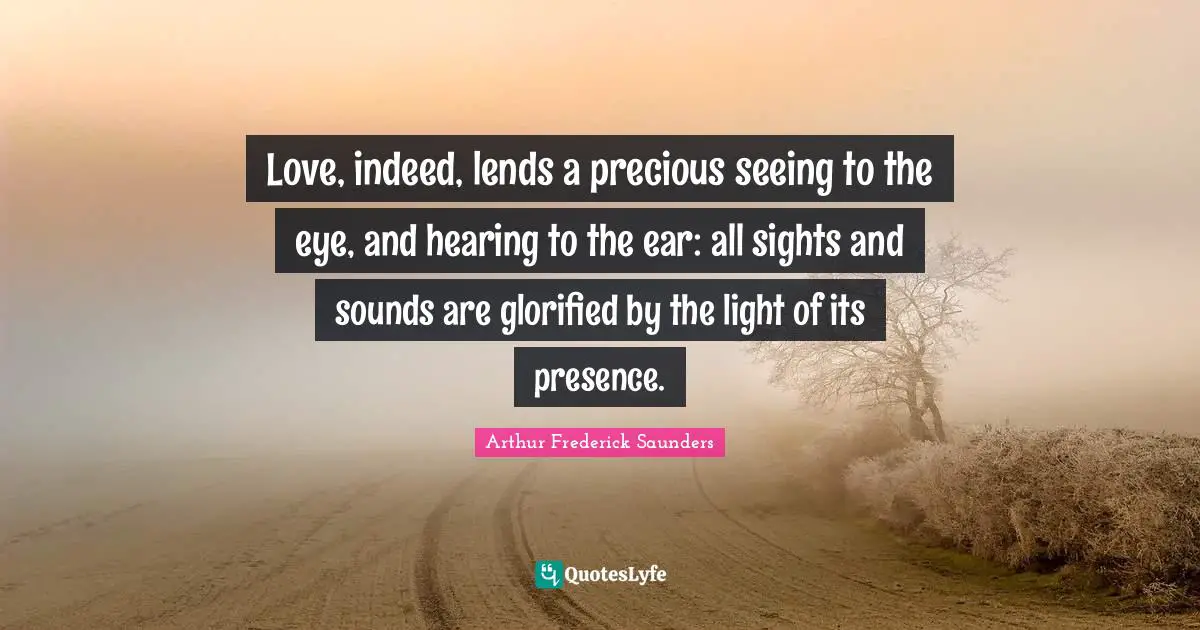 Love, indeed, lends a precious seeing to the eye, and hearing to the ear: all sights and sounds are glorified by the light of its presence.