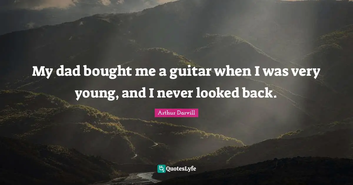 My dad bought me a guitar when I was very young, and I never looked back.