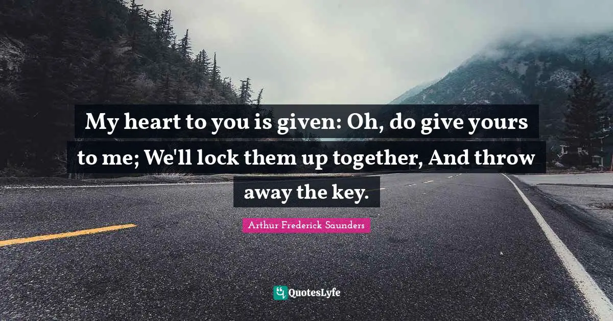 My heart to you is given: Oh, do give yours to me; We'll lock them up together, And throw away the key.