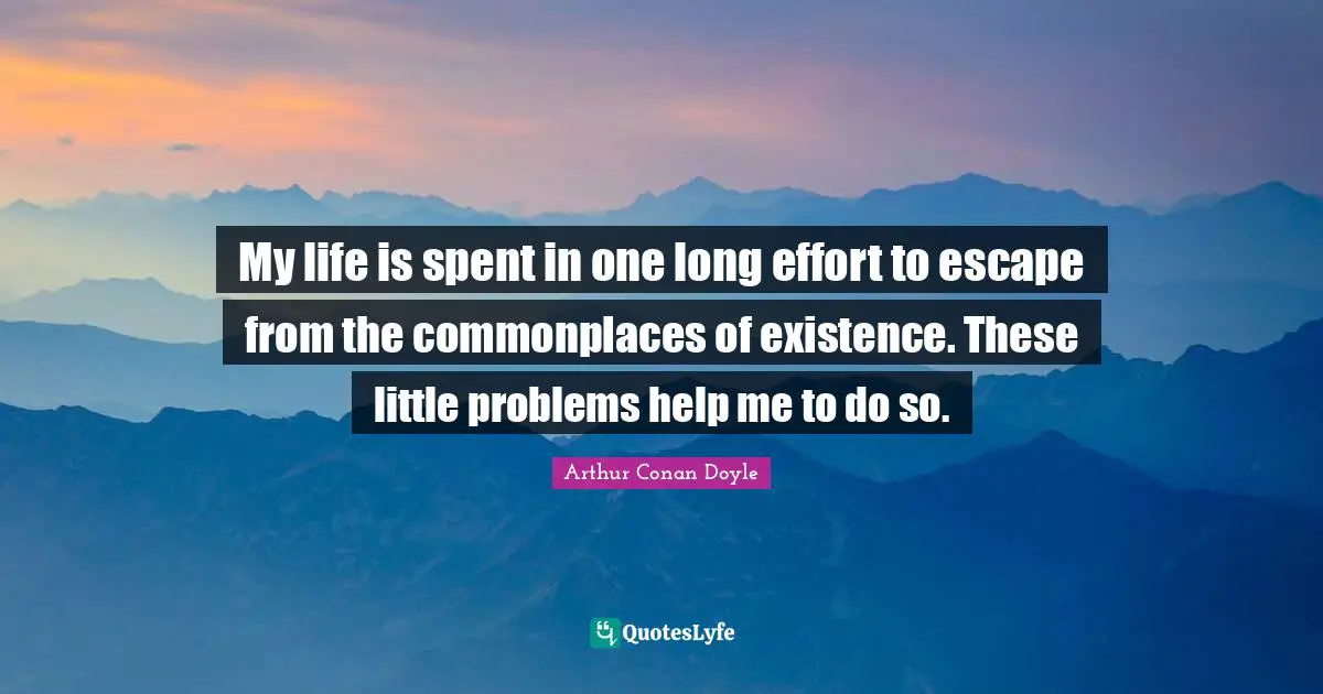 My life is spent in one long effort to escape from the commonplaces of existence. These little problems help me to do so.