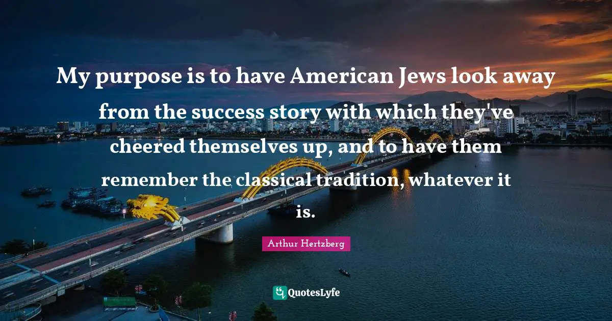 My purpose is to have American Jews look away from the success story with which they've cheered themselves up, and to have them remember the classical tradition, whatever it is.
