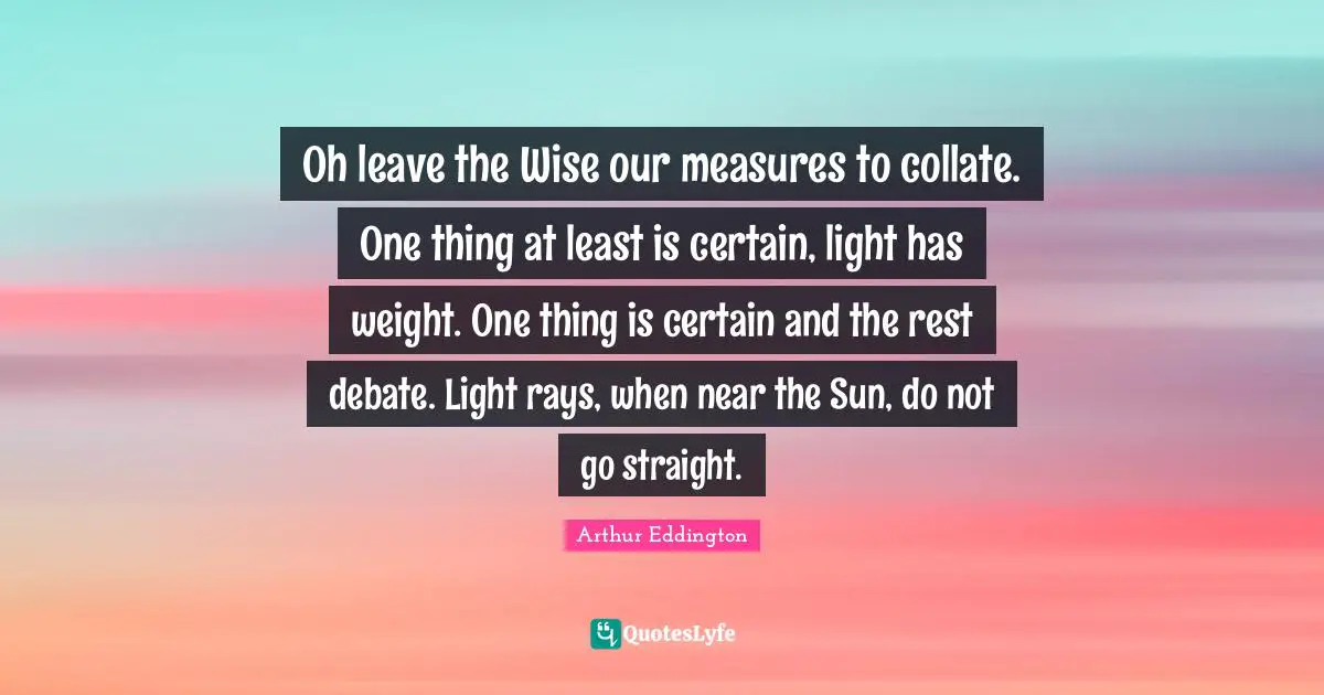 Oh leave the Wise our measures to collate. One thing at least is certain, light has weight. One thing is certain and the rest debate. Light rays, when near the Sun, do not go straight.