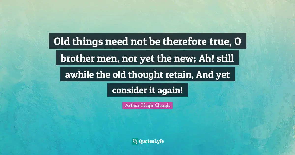 Old things need not be therefore true, O brother men, nor yet the new; Ah! still awhile the old thought retain, And yet consider it again!