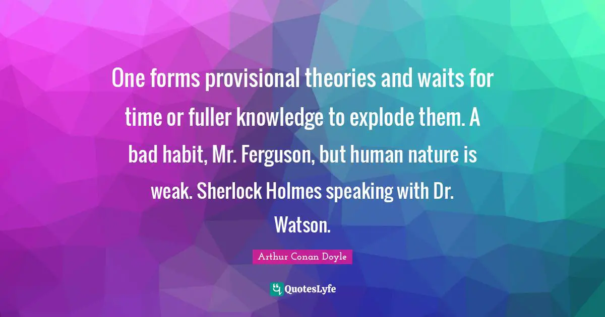 One forms provisional theories and waits for time or fuller knowledge to explode them. A bad habit, Mr. Ferguson, but human nature is weak. Sherlock Holmes speaking with Dr. Watson.