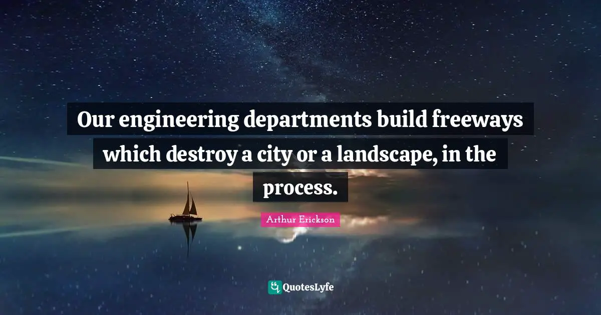 Our engineering departments build freeways which destroy a city or a landscape, in the process.