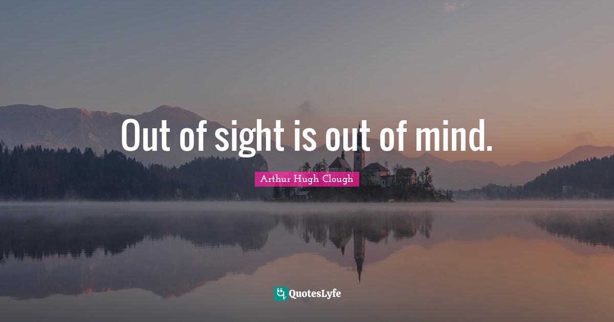 Out of sight is out of mind.