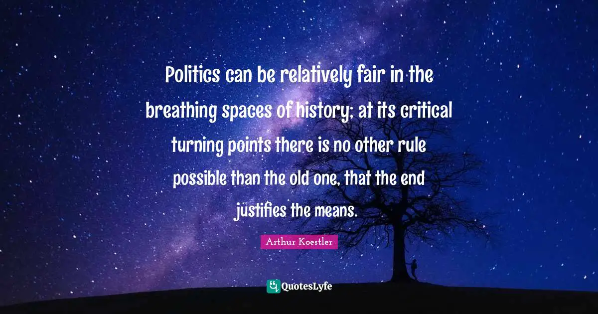 Arthur Koestler Quotes: "Politics can be relatively fair in the breathing spaces of history; at its critical turning points there is no other rule possible than the old one, that the end justifies the means."