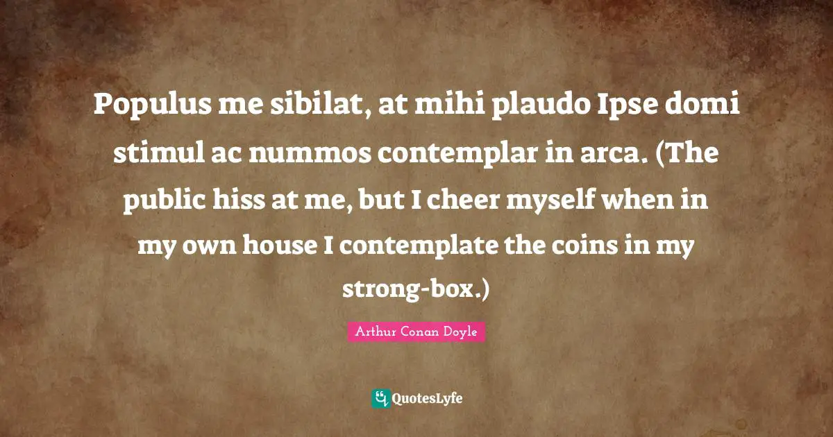 Populus me sibilat, at mihi plaudo Ipse domi stimul ac nummos contemplar in arca. (The public hiss at me, but I cheer myself when in my own house I contemplate the coins in my strong-box.)
