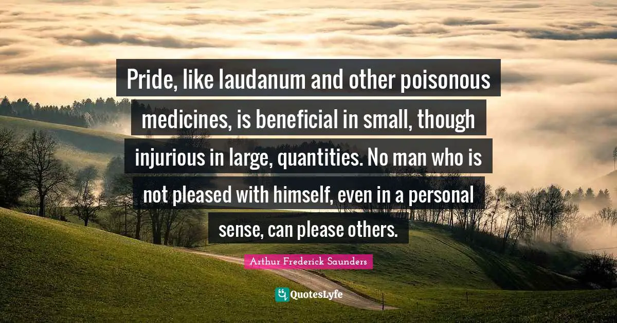 Pride, like laudanum and other poisonous medicines, is beneficial in small, though injurious in large, quantities. No man who is not pleased with himself, even in a personal sense, can please others.