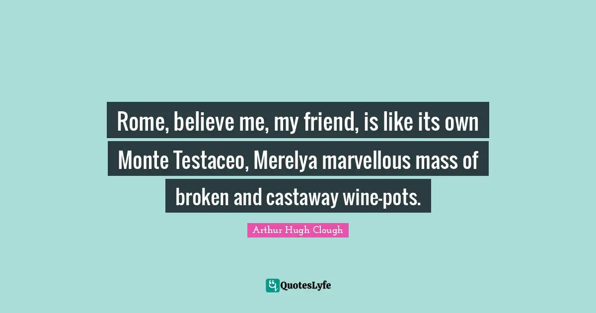 Rome, believe me, my friend, is like its own Monte Testaceo, Merelya marvellous mass of broken and castaway wine-pots.