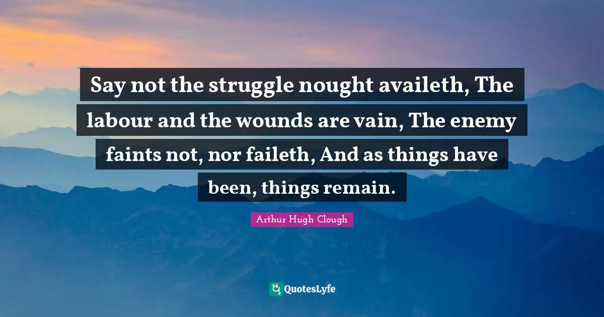 Say not the struggle nought availeth, The labour and the wounds are vain, The enemy faints not, nor faileth, And as things have been, things remain.