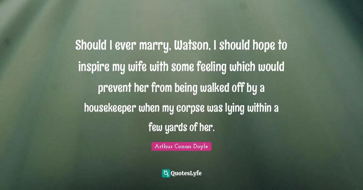 Should I ever marry, Watson, I should hope to inspire my wife with some feeling which would prevent her from being walked off by a housekeeper when my corpse was lying within a few yards of her.