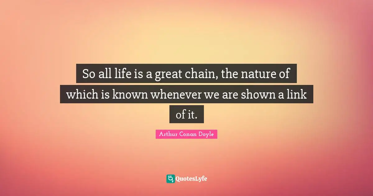 So all life is a great chain, the nature of which is known whenever we are shown a link of it.