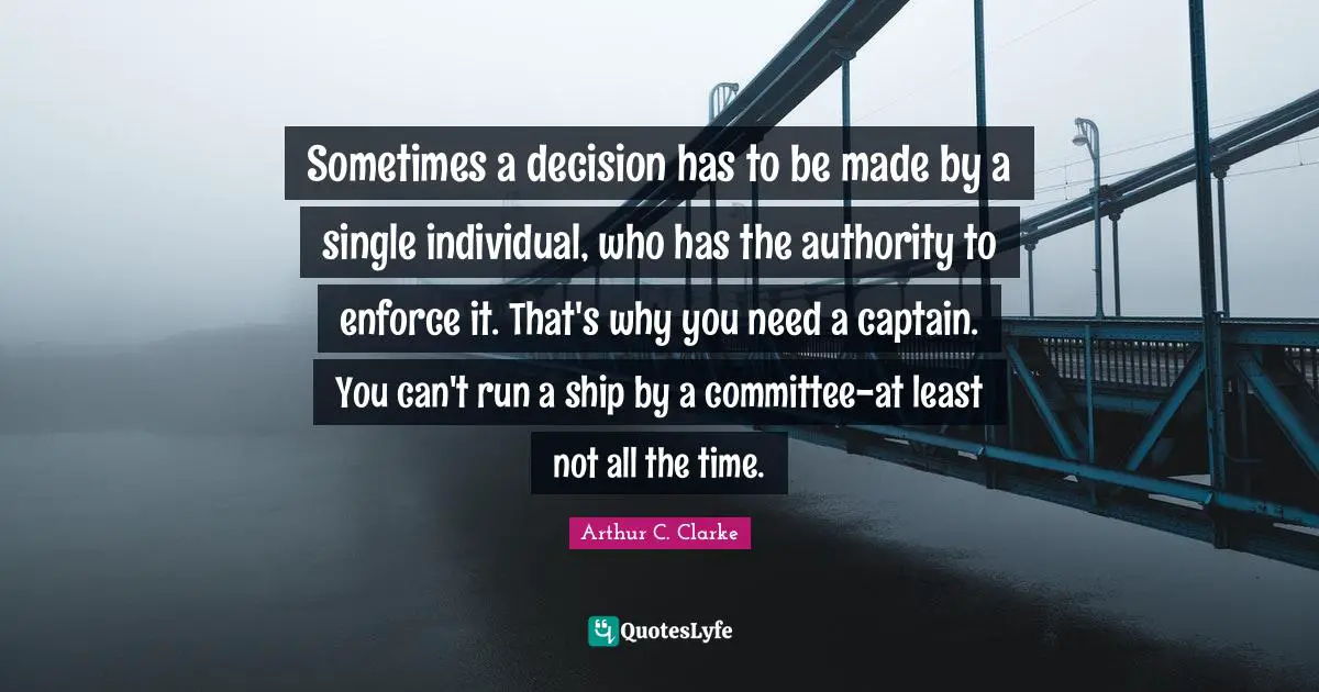 Sometimes a decision has to be made by a single individual, who has the authority to enforce it. That's why you need a captain. You can't run a ship by a committee-at least not all the time.