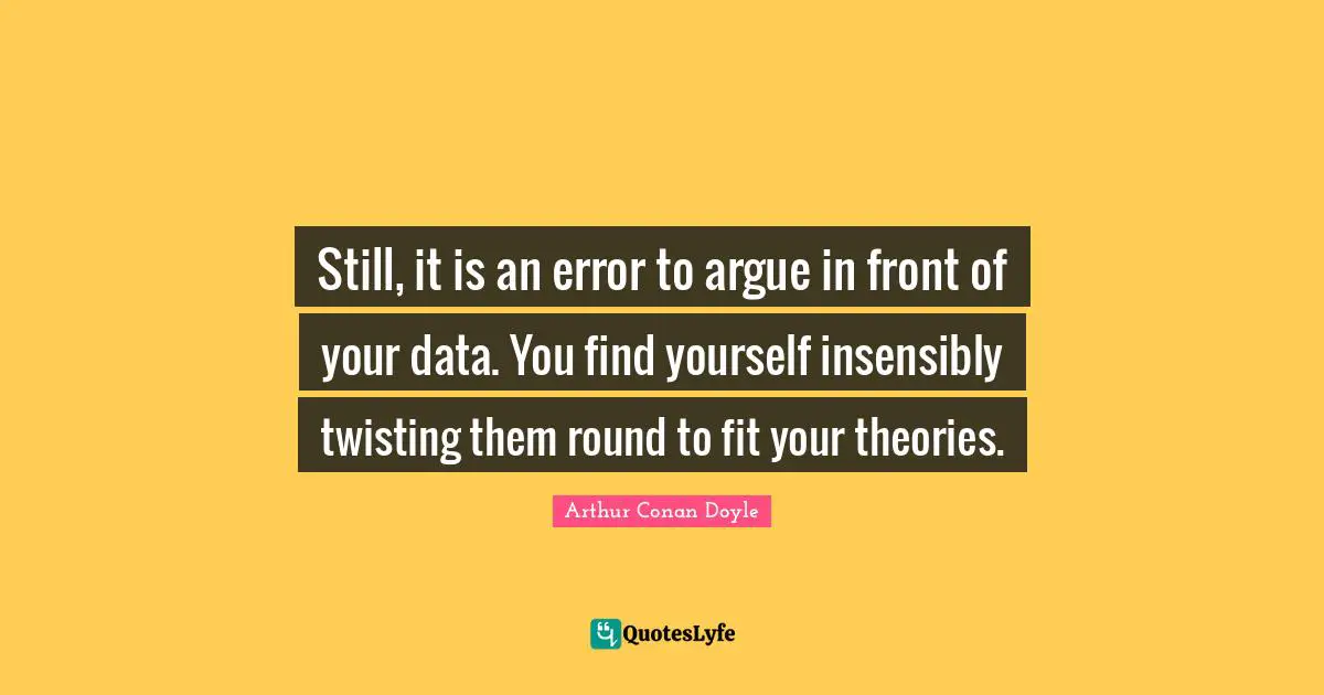 Still, it is an error to argue in front of your data. You find yourself insensibly twisting them round to fit your theories.